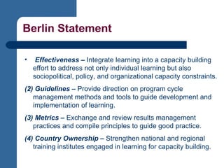 Berlin Statement Effectiveness –  Integrate learning into a capacity building effort to address not only individual learning but also sociopolitical, policy, and organizational capacity constraints. (2) Guidelines –  Provide direction on program cycle management methods and tools to guide development and implementation of learning. (3) Metrics –  Exchange and review results management practices and compile principles to guide good practice.  (4) Country Ownership –  Strengthen national and regional training institutes engaged in learning for capacity building. 