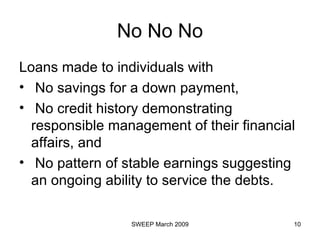 No No No Loans made to individuals with  No savings for a down payment,  No credit history demonstrating responsible management of their financial affairs, and  No pattern of stable earnings suggesting an ongoing ability to service the debts. 