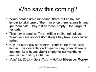 Who saw this coming? When homes are abandoned, there will be no local lender to take care of them, or price them rationally, and get them sold. They will sit there, empty – the target of vandals. That day is coming. There will be motivated sellers. When you are an investor, always buy from a motivated seller. Buy the other guy’s disaster. I refer to the foreclosing lender. The overextended buyer is long gone. There is nothing like a house sitting empty for six months to motivate a lending institution. April 23, 2005 – Gary North – Author  Mises on Money 