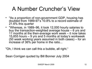 A Number Cruncher’s View "As a proportion of non-government GDP, housing has doubled from 1989-97’s 10.8% to a record estimate of 21.6% this quarter  "Whereas, in 1989–96, it took 12,000 hourly salaries to buy the transaction-weighted average house – 6 yrs and 11 months at the then-average work week – it now takes 15,855 hours – 9 yrs and 5 months at today’s workweek (50 week working years assumed in both cases) – for an increase of 36% per home in the ratio...  "Oh, I think we can call this a bubble, all right.“ Sean Corrigan quoted by Bill Bonner July 2004 
