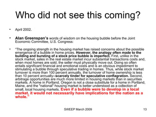 Who did not see this coming? April 2002. Alan Greenspan’s  words of wisdom on the housing bubble before the Joint Economic Committee, U.S. Congress: “ The ongoing strength in the housing market has raised concerns about the possible emergence of a bubble in home prices.  However, the analogy often made to the building and bursting of a stock price bubble is imperfect.  First, unlike in the stock market, sales in the real estate market incur substantial transactions costs and, when most homes are sold, the seller must physically move out. Doing so often entails significant financial and emotional costs and is an obvious impediment to stimulating a bubble through speculative trading in homes. Thus, while stock market turnover is more than 100 percent annually, the turnover of home ownership is less than 10 percent annually-- scarcely tinder for speculative conflagration.  Second, arbitrage opportunities are much more limited in housing markets than in securities markets. A home in Portland, Oregon is not a close substitute for a home in Portland, Maine, and the "national" housing market is better understood as a collection of small, local housing markets.  Even if a bubble were to develop in a local market, it would not necessarily have implications for the nation as a whole.” 