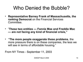 Who Denied the Bubble? Representative Barney Frank of Massachusetts, the ranking Democrat  on the Financial Services Committee. ” These two entities — Fannie Mae and Freddie Mac — are not facing any kind of financial crisis,”  ‘ ‘ The more people exaggerate these problems , the more pressure there is on these companies, the less we will see in terms of affordable housing.” From NY Times - September 11, 2003 