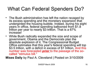 What Can Federal Spenders Do?  The Bush administration has left the nation ravaged by its excess spending and the monetary expansion that undergirded the housing bubble. Indeed, during his eight years in office, federal spending ballooned from $1.8 trillion per year to nearly $3 trillion. That is a 67% increase!  While Bush radically expanded the size and scope of government, Obama and the Democrats plan the absolute explosion of it. The Congressional Budget Office estimates that this year's federal spending will top $3.5 trillion, with a deficit in excess of $1 trillion.  And this number was forecasted  prior   to the passage of the   so-called "stimulus bill."  Mises Daily  by Paul A. Cleveland | Posted on 3/10/2009  