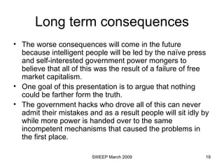 Long term consequences The worse consequences will come in the future because intelligent people will be led by the naïve press and self-interested government power mongers to believe that all of this was the result of a failure of free market capitalism.   One goal of this presentation is to argue that nothing could be farther form the truth.   The government hacks who drove all of this can never admit their mistakes and as a result people will sit idly by while more power is handed over to the same incompetent mechanisms that caused the problems in the first place.  