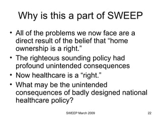 Why is this a part of SWEEP All of the problems we now face are a direct result of the belief that “home ownership is a right.” The righteous sounding policy had profound unintended consequences Now healthcare is a “right.” What may be the unintended consequences of badly designed national healthcare policy? 
