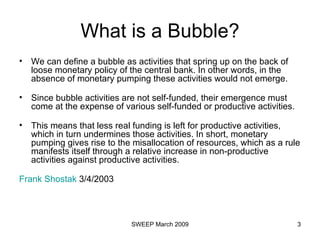 What is a Bubble? We can define a bubble as activities that spring up on the back of loose monetary policy of the central bank. In other words, in the absence of monetary pumping these activities would not emerge.  Since bubble activities are not self-funded, their emergence must come at the expense of various self-funded or productive activities.  This means that less real funding is left for productive activities, which in turn undermines those activities. In short, monetary pumping gives rise to the misallocation of resources, which as a rule manifests itself through a relative increase in non-productive activities against productive activities.  Frank  Shostak  3/4/2003  