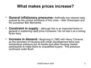 What makes prices increase? General inflationary pressures-  Artificially low interest rates pushed by the central architects of this crisis – Alan Greenspan and his successor Ben Bernanke. Constraint in supply  – although this is an important factor in general in explaining rapid price increases I do not see it as a strong factor here. Increase in demand  -  Beginning in 1992 with Henry Cisneros as the secretary of Housing and Urban Development there was tremendous pressure put on banks and other housing market participants to make loans to unqualified buyers.  This pressure continued under Bush  