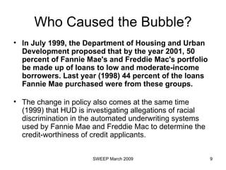 Who Caused the Bubble? In July 1999, the Department of Housing and Urban Development proposed that by the year 2001, 50 percent of Fannie Mae's and Freddie Mac's portfolio be made up of loans to low and moderate-income borrowers. Last year (1998) 44 percent of the loans Fannie Mae purchased were from these groups.   The change in policy also comes at the same time (1999) that HUD is investigating allegations of racial discrimination in the automated underwriting systems used by Fannie Mae and Freddie Mac to determine the credit-worthiness of credit applicants.  