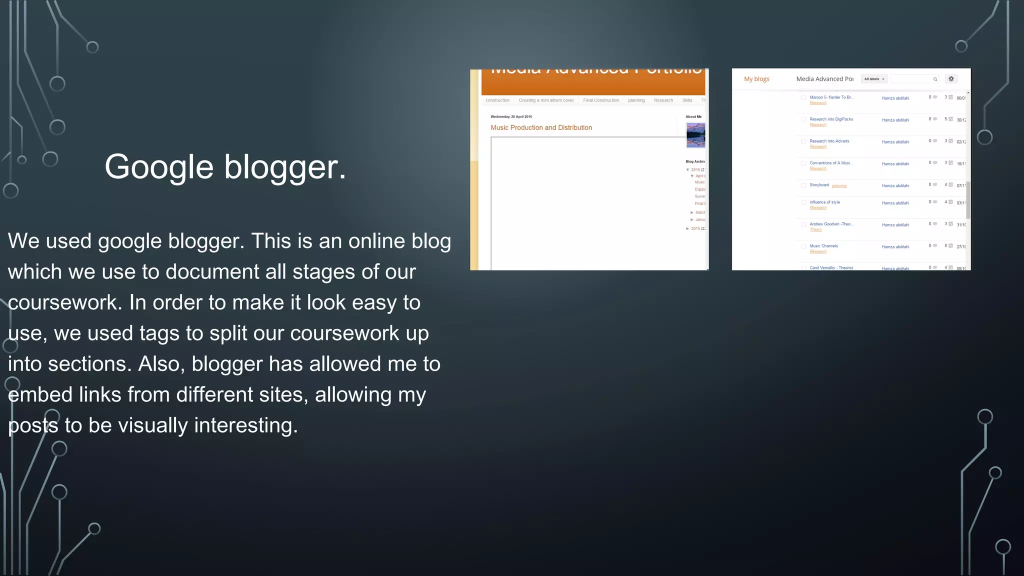 Google blogger.
We used google blogger. This is an online blog
which we use to document all stages of our
coursework. In order to make it look easy to
use, we used tags to split our coursework up
into sections. Also, blogger has allowed me to
embed links from different sites, allowing my
posts to be visually interesting.
 