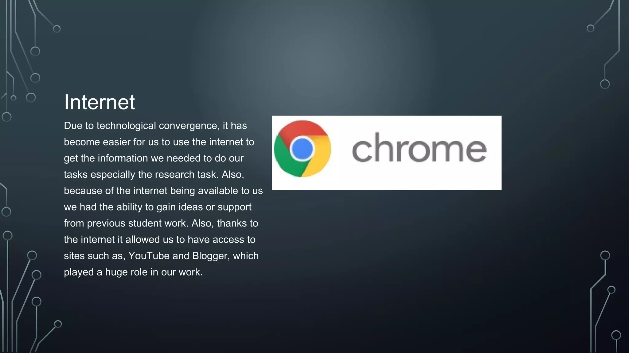 Internet
Due to technological convergence, it has
become easier for us to use the internet to
get the information we needed to do our
tasks especially the research task. Also,
because of the internet being available to us
we had the ability to gain ideas or support
from previous student work. Also, thanks to
the internet it allowed us to have access to
sites such as, YouTube and Blogger, which
played a huge role in our work.
 