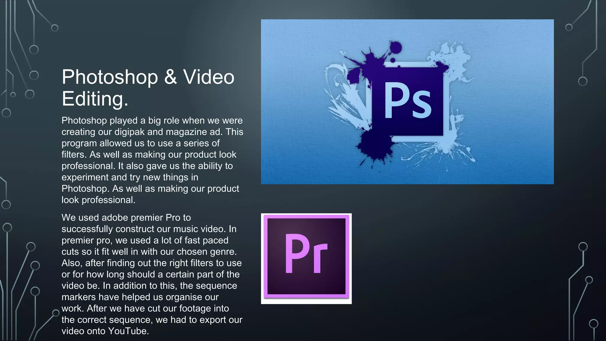 Photoshop & Video
Editing.
Photoshop played a big role when we were
creating our digipak and magazine ad. This
program allowed us to use a series of
filters. As well as making our product look
professional. It also gave us the ability to
experiment and try new things in
Photoshop. As well as making our product
look professional.
We used adobe premier Pro to
successfully construct our music video. In
premier pro, we used a lot of fast paced
cuts so it fit well in with our chosen genre.
Also, after finding out the right filters to use
or for how long should a certain part of the
video be. In addition to this, the sequence
markers have helped us organise our
work. After we have cut our footage into
the correct sequence, we had to export our
video onto YouTube.
 