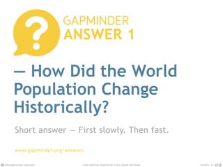 www.gapminder.org/teach Version: 12Free teaching material for a fact-based worldview
— How Did the World
Population Change
Historically?
Short answer — First slowly. Then fast.
www.gapminder.org/answers
ANSWER 1
 
