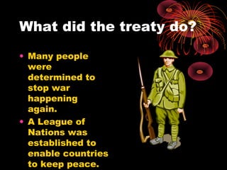 What did the treaty do?
• Many people
were
determined to
stop war
happening
again.
• A League of
Nations was
established to
enable countries
to keep peace.
 