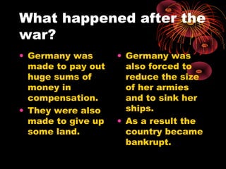 What happened after the
war?
• Germany was
made to pay out
huge sums of
money in
compensation.
• They were also
made to give up
some land.
• Germany was
also forced to
reduce the size
of her armies
and to sink her
ships.
• As a result the
country became
bankrupt.
 