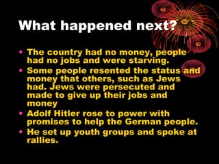 What happened next?
• The country had no money, people
had no jobs and were starving.
• Some people resented the status and
money that others, such as Jews
had. Jews were persecuted and
made to give up their jobs and
money
• Adolf Hitler rose to power with
promises to help the German people.
• He set up youth groups and spoke at
rallies.
 