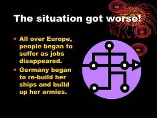 The situation got worse!
• All over Europe,
people began to
suffer as jobs
disappeared.
• Germany began
to re-build her
ships and build
up her armies.
 