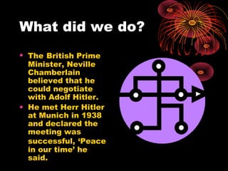 What did we do?
• The British Prime
Minister, Neville
Chamberlain
believed that he
could negotiate
with Adolf Hitler.
• He met Herr Hitler
at Munich in 1938
and declared the
meeting was
successful, ‘Peace
in our time’ he
said.
 