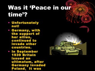 Was it ‘Peace in our
time’?
• Unfortunately
not!
• Germany, with
the support of
her allies,
continued to
invade other
countries.
• In September
1939 Britain
issued an
ultimatum, after
Germany invaded
Poland. It was
 