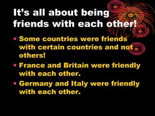 It’s all about being
friends with each other!
• Some countries were friends
with certain countries and not
others!
• France and Britain were friendly
with each other.
• Germany and Italy were friendly
with each other.
 