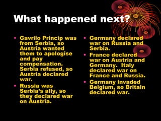 What happened next?
• Gavrilo Princip was
from Serbia, so
Austria wanted
them to apologise
and pay
compensation.
Serbia refused, so
Austria declared
war.
• Russia was
Serbia’s ally, so
they declared war
on Austria.
• Germany declared
war on Russia and
Serbia.
• France declared
war on Austria and
Germany. Italy
declared war on
France and Russia.
• Germany invaded
Belgium, so Britain
declared war.
 