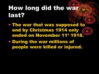 How long did the war
last?
• The war that was supposed to
end by Christmas 1914 only
ended on November 11th
1918.
• During the war millions of
people were killed or injured.
 