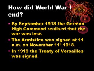 How did World War I
end?
• By September 1918 the German
High Command realised that the
war was lost.
• The Armistice was signed at 11
a.m. on November 11th
1918.
• In 1919 the Treaty of Versailles
was signed.
 