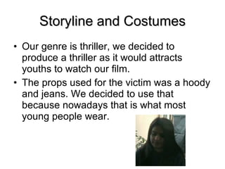Storyline and Costumes Our genre is thriller, we decided to produce a thriller as it would attracts youths to watch our film. The props used for the victim was a hoody and jeans. We decided to use that because nowadays that is what most young people wear.  