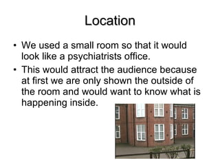 Location We used a small room so that it would look like a psychiatrists office. This would attract the audience because at first we are only shown the outside of the room and would want to know what is happening inside. 