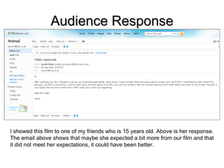 Audience Response I showed this film to one of my friends who is 15 years old. Above is her response. The email above shows that maybe she expected a bit more from our film and that it did not meet her expectations, it could have been better. 