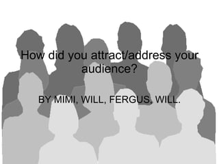 How did you attract/address your audience? BY MIMI, WILL, FERGUS, WILL.  