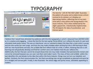 TYPOGRAPHYThe font for ‘ LIFE IN THE FAST LANE’ illustrates the pattern of a pulse and so determines a direct contrast to its context, as it displays an alternating rhythm, reflecting that of my main artist who is very active and racing ahead in the music industry. This is then reinforced by the slight upward tilt, I intentionally implemented. The tilt depicts the idea of acceleration  and intense speed.I believe that I would have attracted my audience with this this typography in which I obtained from DAFONT.COM as it is creative and engaging . I chose the font for the text saying ‘Persia White’ as it reflects the work of a pen and ultimately looks quite messy. This was an intentional  aim as I wanted to depict the idea that y main artist is young  and she also writes her own songs  and that she may make mistakes when writing but she is still learning to deal with her new found fame and also, the scribble-like font reflects that of a child, in effect, showing that she is still learning and will gradually develop and find her comfort zone and I believe that the pen reflects this. Additionally, the fact that pen cannot be erased shows that one may make mistakes that permanently remain and cannot be removed however you can over rule them and make it work. The mass of lines and scribble  within the text identifies this and alludes to the idea that within the fame industry  things may not turn out idealistic and perfect. Similarly, the font communicates the  fact that everything may not go completely as planned and wont be on a straight and narrow path. Finally, it also illustrates  the artists edgy and quirky sense, ultimately appealing to readers.