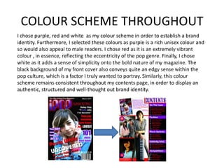 COLOUR SCHEME THROUGHOUTI chose purple, red and white  as my colour scheme in order to establish a brand identity. Furthermore, I selected these colours as purple is a rich unisex colour and so would also appeal to male readers. I chose red as it is an extremely vibrant colour , in essence, reflecting the eccentricity of the pop genre. Finally, I chose white as it adds a sense of simplicity onto the bold nature of my magazine. The black background of my front cover also conveys quite an edgy sense within the pop culture, which is a factor I truly wanted to portray. Similarly, this colour scheme remains consistent throughout my contents page, in order to display an  authentic, structured and well-thought out brand identity.