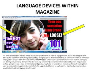 LANGUAGE DEVICES WITHIN MAGAZINEThe print screens above indicate where I have used specific terms in order to engage readers. I used the colloquial term ‘HOT’ as it is a common term among teenager boys and girls used to describe something as somewhat worthy. In addition, I employed the phrase ‘TEEN POP SENSATION LIAM CRANE LETS LOOSE’ as it is contains lexical choices in which teenagers can identify with, similarly, it implies that the ‘teen pop sensation’ (a conventional term adopted by many magazines) is perhaps going to reveal a mass of information and gossip, a key factor in which draws in readers, ultimately making them want to purchase the magazine. Alternatively, it also suggests that he may be topless or  be significantly more bare than usual, instantly, attracting young female readers