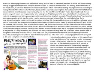 Within the double-page spread I used a hyperbole stating that the artist is ‘set to take the world by storm’ and ‘mind-blowing’ through exaggeration the situation it appeals more to readers as it appears more dramatic and exciting. As this element is in the introduction, it will make the readers more captivated by the article even before reading, making them more interesting in reading the rest of the interview. Furthermore, I also used the superlative claiming that she has become the ‘NATIONS hot new pop sensation in order to express a superior quality and also the use of the word ‘nation’ makes it seem as though she has become very well known and very successful  on a wide spread. A Q&A structure has been adopted as it is much easi.er to read and so appeals more to the younger generation due to its direct simplistic approach. The colloquial phrase‘ rags to riches’ also  exaggerates the artists transformation , casting a stronger contrast between how she used to be to how she is now, ultimately engaging readers as they will be curious as to how this change suddenly occurred. In addition, colloquial terms such as ‘heart-throb’ are phrases commonly used by teenagers ultimately, making it easy to relate to and identify with. Within the interview the artists uses slang terms and also makes a few humorous comments, this light-hearted sense communicates her youth and also her quirky personality. Readers will thrive off the gossip in which she reveals as updates and gossip’ are key factors into capturing an audience. Similarly, direct address is used to make readers feel as though the interview is taking place at the present, as if they are hearing the interview first-hand, in essence making them feel up-to-date. I have made it seem as though the  interviewer is neutral and so I have used ‘Arial’ font, in order to make the artists answers be the predominant focus. The artists response is written in ‘One Stroke Script’ which is a  little more fancy , conveying slight femininity and youth as it is quite a simplistic yet adds a fun factor.I intentionally make the colour scheme of this page different to the brand identity of the magazine in order for this page to have a different feel, reflecting the artists eccentricity. I used black as the predominant colour as is  initiates a serious and somewhat mature sense among the bright colours which then add a more creative and fun feel. The pink will appeal to most female readers as well as the electric blue appealing to male readers, in effect attracting both genders equally, whilst also illuminating the vibrancy of the pop genre. Around each of the location shot images, the edges have been liquefied in order to make it appear choppy and rough, the fact that it is not a perfect straight cut makes it more interesting, creative and dynamic, reflecting the artists quirky vibe.