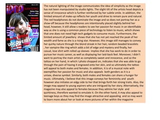 The natural lighting of the image communicates the idea of simplicity as the image has not been manipulated by studio lights. The slight tilt of the artists head depicts a sense of innocence which is further reinforced by her subtle smile. In addition, the limited amount of make-up reflects her youth and drive to remain pure and natural. The red headphones do not dominate the image and so does not portray her as a show-off because the headphones are intentionally placed slightly behind her head, however, it still allow s readers to see her passion for music in an identifiable way as she is using a common piece of technology to listen to music, which shows that one does not need high-tech gadgets to consume music. Furthermore, the limited amount of jewellery  shows that she has not yet reached the peak of her wealth and fame as she is a rising star. However, this image still manages to convey her quirky nature through the blond streak in her hair, random beaded bracelets , her vampire-like ring which adds a bit of edge and mystery and finally, her casual, lose shirt with rolled up sleeves  implies that she has work to do in order to pursue her music career, as well as displaying her laid-back feel. Moreover, I didn’t want to portray the main artist as completely sweet and innocence, and so the tattoo on her hand, in which I photo shopped on, indicates that she was able to go through the pain of having it engraved onto her skin, and so ultimately the tattoo will appeal to both males and females. In addition, it is of a musical note with exemplifies her passion for music and also appeals  both genders as it is a unisex, diverse symbol. Similarly, both males and females can share a hunger for music. Ultimately, I believe that this image conveys her femininity and  youth however also initiates an edgy side to her that brings forth her strong traits. Also, the image may appeal to young aspirers who are intrigued by her story. Alternatively, the magazine may also appeal to females because they admire her style  and quirkiness, therefore wanted to emulate it. On the other hand, it may also appeal to teenage boys as they may find the image attractive and appealing  and so may want to learn more about her or look at more pictures of her within the magazine