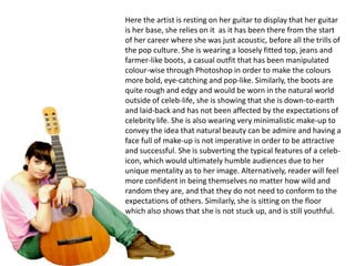 Here the artist is resting on her guitar to display that her guitar is her base, she relies on it  as it has been there from the start of her career where she was just acoustic, before all the trills of the pop culture. She is wearing a loosely fitted top, jeans and farmer-like boots, a casual outfit that has been manipulated colour-wise through Photoshop in order to make the colours more bold, eye-catching and pop-like. Similarly, the boots are quite rough and edgy and would be worn in the natural world outside of celeb-life, she is showing that she is down-to-earth and laid-back and has not been affected by the expectations of celebrity life. She is also wearing very minimalistic make-up to convey the idea that natural beauty can be admire and having a face full of make-up is not imperative in order to be attractive and successful. She is subverting the typical features of a celeb- icon, which would ultimately humble audiences due to her unique mentality as to her image. Alternatively, reader will feel more confident in being themselves no matter how wild and random they are, and that they do not need to conform to the expectations of others. Similarly, she is sitting on the floor which also shows that she is not stuck up, and is still youthful.
