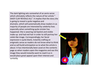 The dark lighting sets somewhat of an eerie sense which ultimately reflects the nature of her article ‘’ DAISY CLAY REVEALS ALL’’. It implies that the story she is going to reveal is quite negative and dramatic, which will automatically draw readers in as majority of people are interested by celebrity lives especially when something quite sinister has happened. She is wearing red lipstick and visible make-up  and had red hair in order to still portray her celeb-like image. Correspondingly, her facial expression is quite blank, instantly crafting an enigmatic sense as readers do not know what to think and so will build anticipation as to what the article is about. It has intentionally been aced on the contents page as when readers open the magazine and see this image they would instantly want to read it as in would place great appeal upon their interest and curiosity.