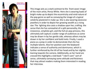 This image acts as a stark contrast to the  front cover image of the main artist, Persia White. Here she is wearing loads of bright make-up to depict the eccentricity and vivid nature of the pop genre as well as conveying the image of a typical celebrity plastered in make-up. She is also wearing excessive  jewellery in order to depict her growing wealth as a rising star. The  lighting also casts a shadow upon her, crafting  the sense that she has somewhat of a split personality, the innocence, simplistic girl, and the full-on pop princess, this ultimately will capture a wider range of audiences as some may be drawn in by her gentle side, whereas others may be drawn in by her confident and bold traits. Finally, I used a piano as a prop in order to demonstrate that she has multiple talents. Also her position over the keyboard indicates a sense of authority and dominance, which is further reinforced by the tilt of her head and by her slightly leaning towards the camera. Additionally, as her hand are crossed this highlights a laid-back ‘’I don’t care’’ sort of sense, ultimately conveying some attitude and feistiness that may attract readers making them interested in reading her interview. 