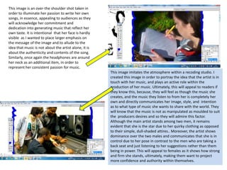 This image is an over-the shoulder shot taken in order to illuminate her passion to write her own songs, in essence, appealing to audiences as they will acknowledge her commitment and dedication into generating music that reflect her own taste. It is intentional  that her face is hardly visible  as I wanted to place larger emphasis on the message of the image and to allude to the idea that music is not about the artist alone, it is about the authenticity and contents of the song.  Similarly, once again the headphones are around her neck as an additional item, in order to represent her consistent passion for music.This image imitates the atmosphere within a recoding studio. I created this image in order to portray the idea that the artist is in touch with her music, and plays an active role within the production of her music. Ultimately, this will appeal to readers if they know this, because, they will feel as though the music she creates, and the music they listen to from her is completely her own and directly communicates her image, style, and  intention as to what type of music she wants to share with the world. They will know that the music is not as manipulated as moulded to suit the  producers desires and so they will admire this factor. Although the main artist stands among two men, it remains evident that she is the star due to her quirky clothing as opposed to their simple, dull-shaded attires.. Moreover, the artist shows dominance over the two males and communicates that she is in control due to her pose in contrast to the men who are taking a back seat and just listening to her suggestions rather than them being in power. This will appeal to females as it shows how strong and firm she stands, ultimately, making them want to project more confidence and authority within themselves.