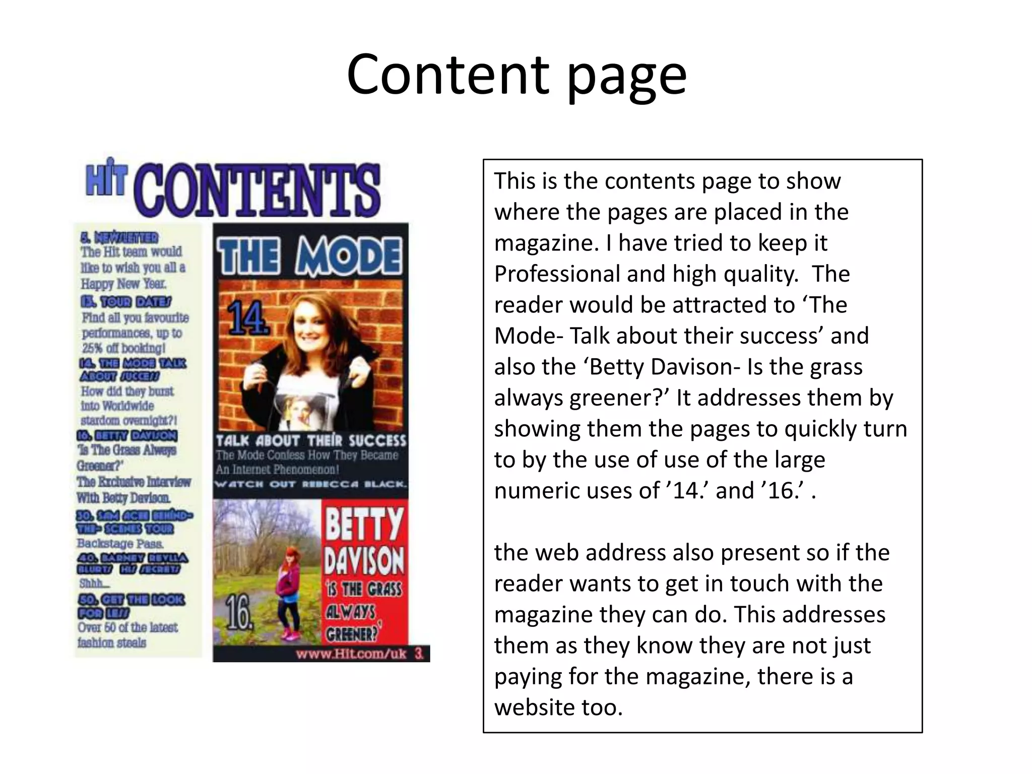 Content page
     This is the contents page to show
     where the pages are placed in the
     magazine. I have tried to keep it
     Professional and high quality. The
     reader would be attracted to ‘The
     Mode- Talk about their success’ and
     also the ‘Betty Davison- Is the grass
     always greener?’ It addresses them by
     showing them the pages to quickly turn
     to by the use of use of the large
     numeric uses of ’14.’ and ’16.’ .

     the web address also present so if the
     reader wants to get in touch with the
     magazine they can do. This addresses
     them as they know they are not just
     paying for the magazine, there is a
     website too.
 