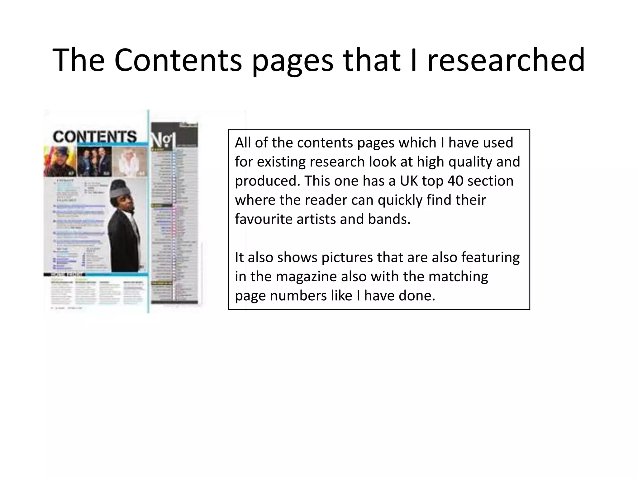 The Contents pages that I researched

            All of the contents pages which I have used
            for existing research look at high quality and
            produced. This one has a UK top 40 section
            where the reader can quickly find their
            favourite artists and bands.

            It also shows pictures that are also featuring
            in the magazine also with the matching
            page numbers like I have done.
 