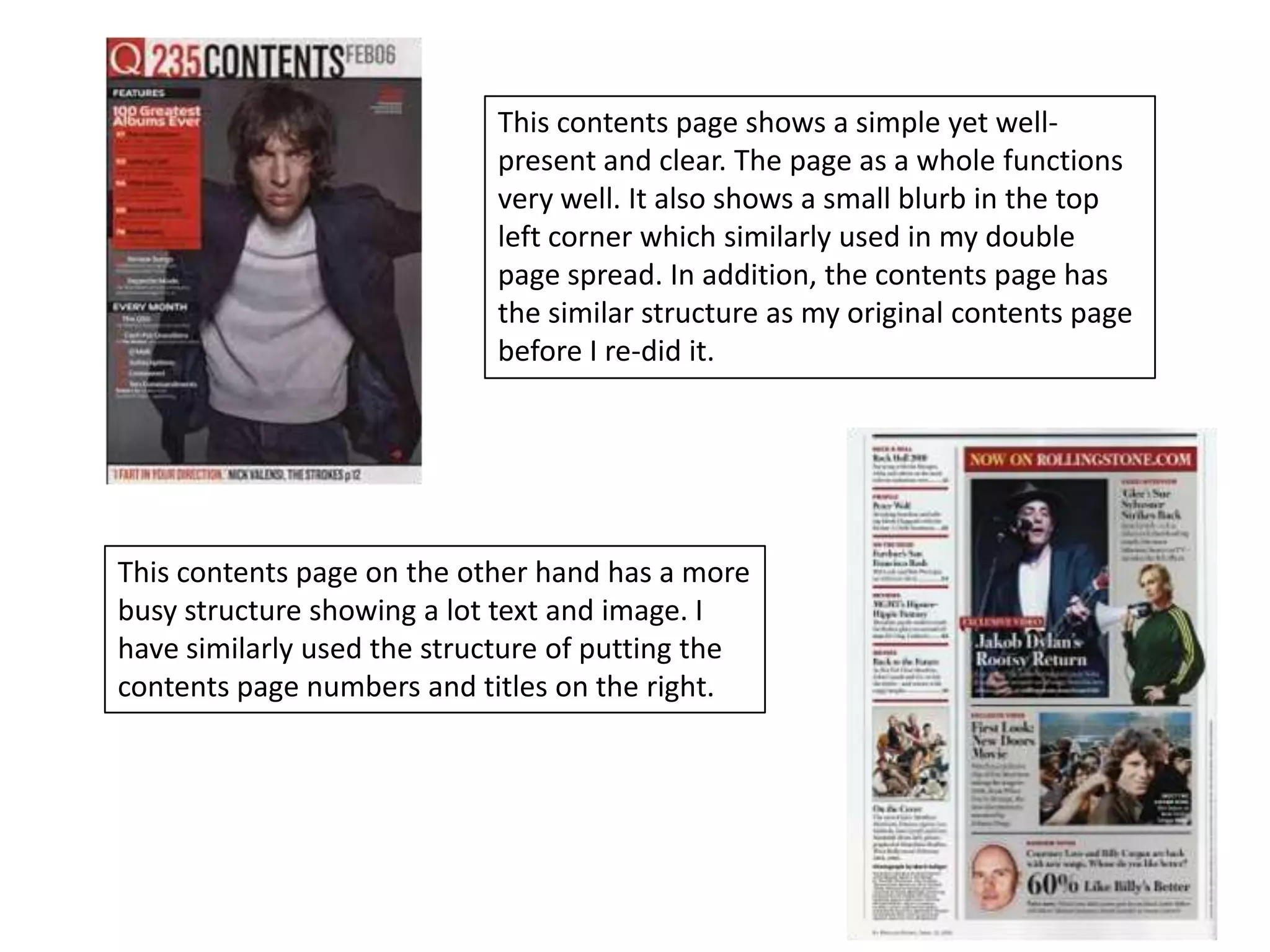 This contents page shows a simple yet well-
                            present and clear. The page as a whole functions
                            very well. It also shows a small blurb in the top
                            left corner which similarly used in my double
                            page spread. In addition, the contents page has
                            the similar structure as my original contents page
                            before I re-did it.




This contents page on the other hand has a more
busy structure showing a lot text and image. I
have similarly used the structure of putting the
contents page numbers and titles on the right.
 