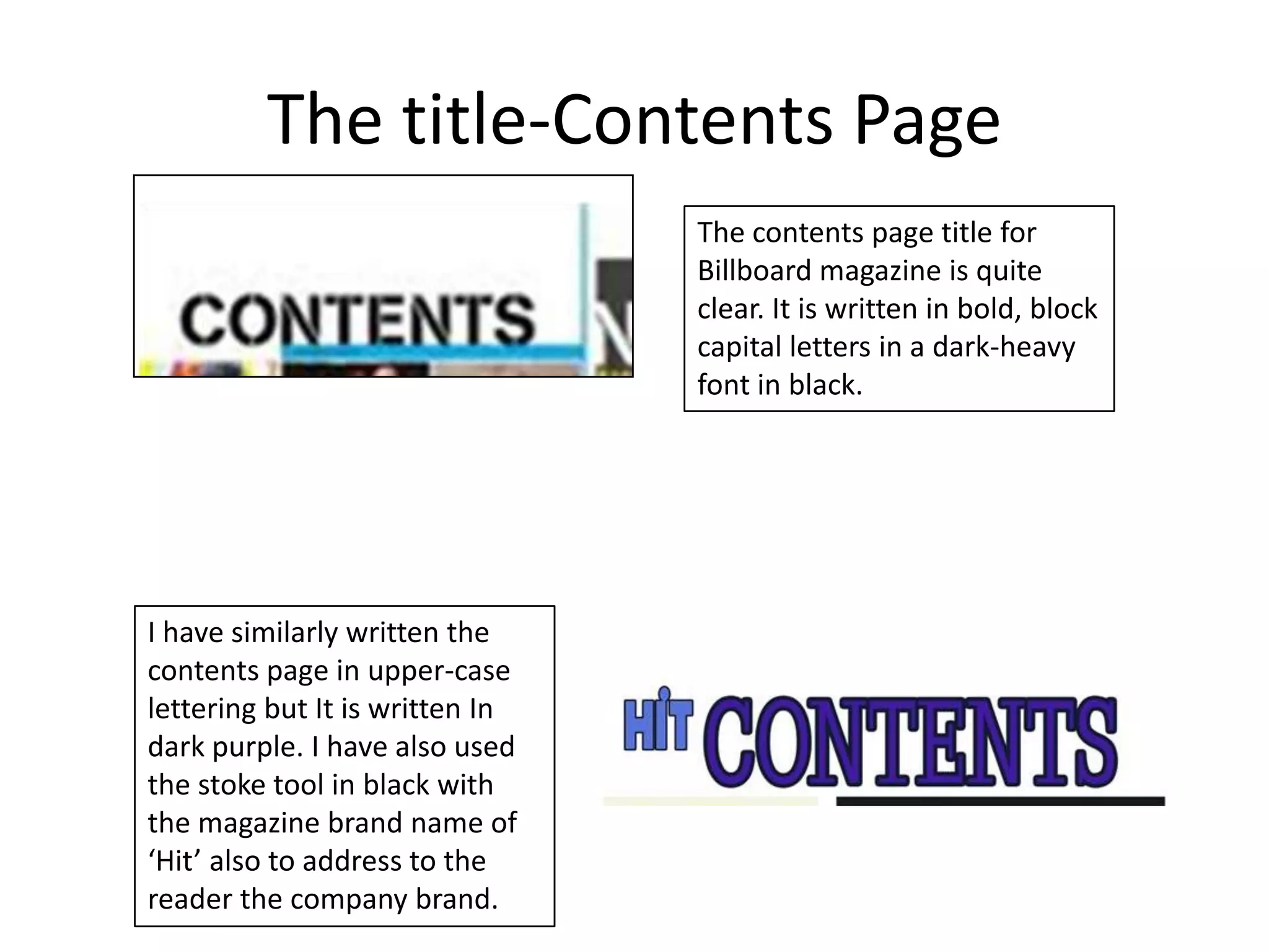 The title-Contents Page
                                 The contents page title for
                                 Billboard magazine is quite
                                 clear. It is written in bold, block
                                 capital letters in a dark-heavy
                                 font in black.




I have similarly written the
contents page in upper-case
lettering but It is written In
dark purple. I have also used
the stoke tool in black with
the magazine brand name of
‘Hit’ also to address to the
reader the company brand.
 