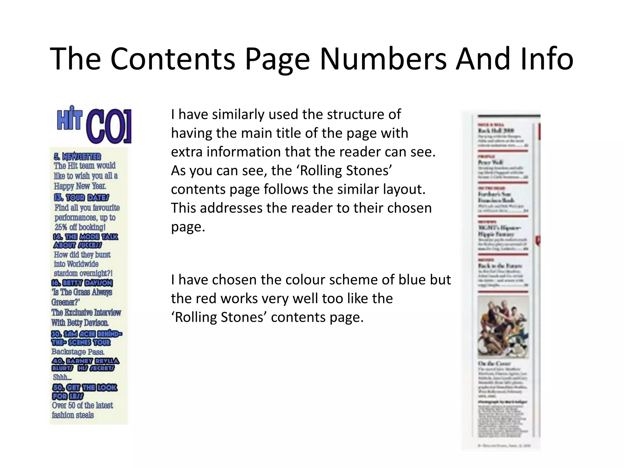 The Contents Page Numbers And Info
       I have similarly used the structure of
       having the main title of the page with
       extra information that the reader can see.
       As you can see, the ‘Rolling Stones’
       contents page follows the similar layout.
       This addresses the reader to their chosen
       page.


       I have chosen the colour scheme of blue but
       the red works very well too like the
       ‘Rolling Stones’ contents page.
 