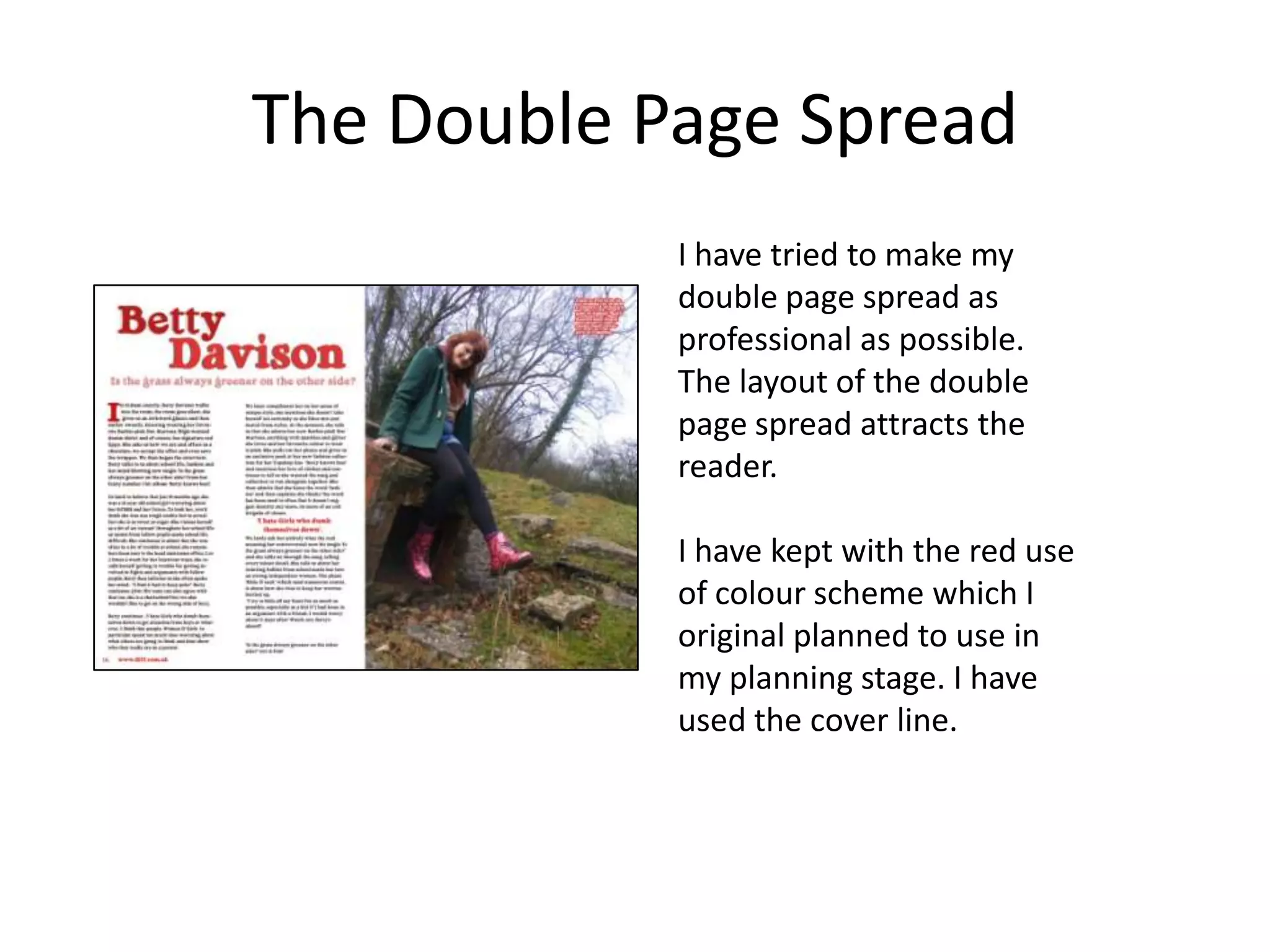 The Double Page Spread
            I have tried to make my
            double page spread as
            professional as possible.
            The layout of the double
            page spread attracts the
            reader.

            I have kept with the red use
            of colour scheme which I
            original planned to use in
            my planning stage. I have
            used the cover line.
 