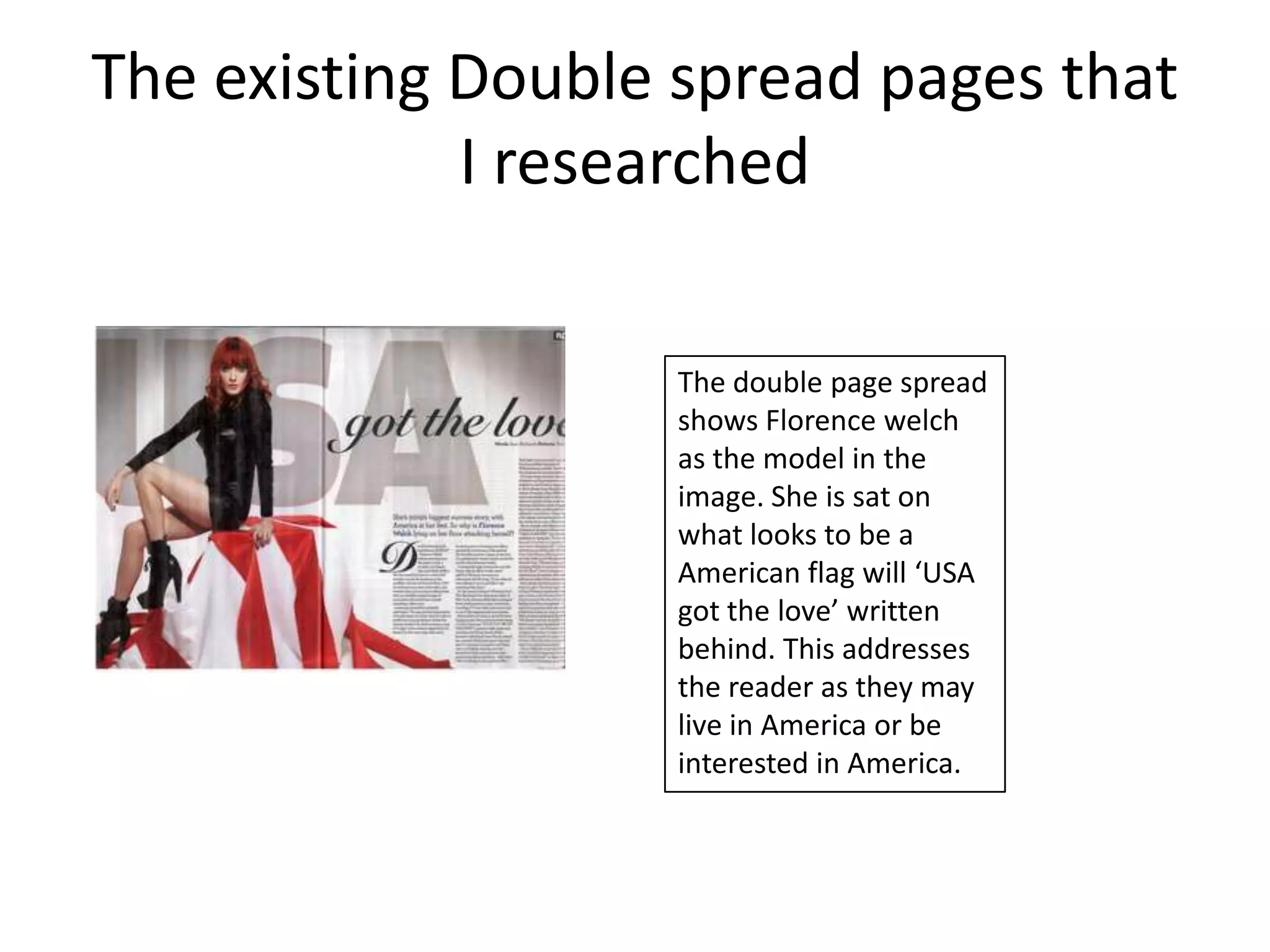 The existing Double spread pages that
             I researched

                   The double page spread
                   shows Florence welch
                   as the model in the
                   image. She is sat on
                   what looks to be a
                   American flag will ‘USA
                   got the love’ written
                   behind. This addresses
                   the reader as they may
                   live in America or be
                   interested in America.
 