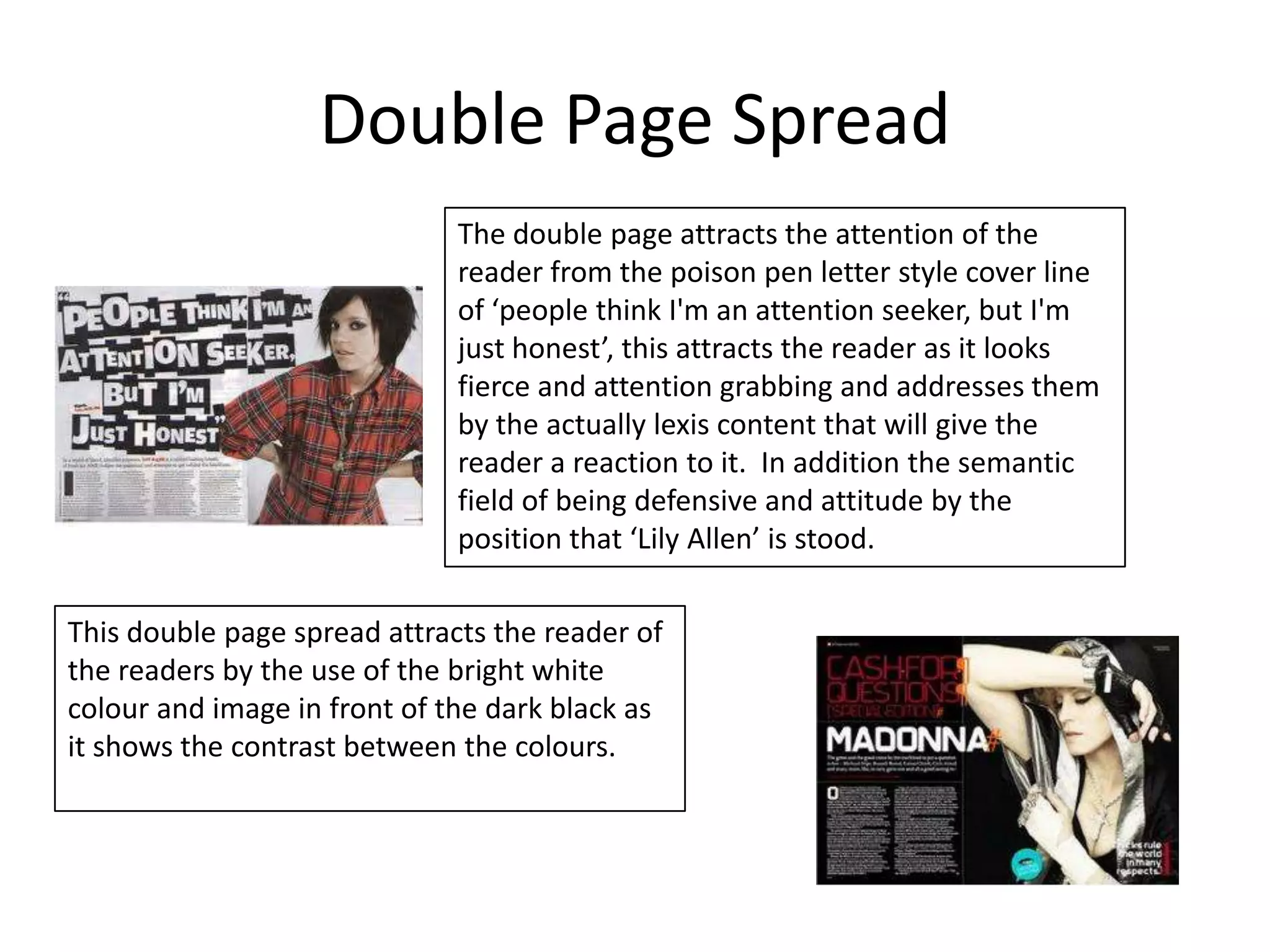 Double Page Spread
                              The double page attracts the attention of the
                              reader from the poison pen letter style cover line
                              of ‘people think I'm an attention seeker, but I'm
                              just honest’, this attracts the reader as it looks
                              fierce and attention grabbing and addresses them
                              by the actually lexis content that will give the
                              reader a reaction to it. In addition the semantic
                              field of being defensive and attitude by the
                              position that ‘Lily Allen’ is stood.

This double page spread attracts the reader of
the readers by the use of the bright white
colour and image in front of the dark black as
it shows the contrast between the colours.
 
