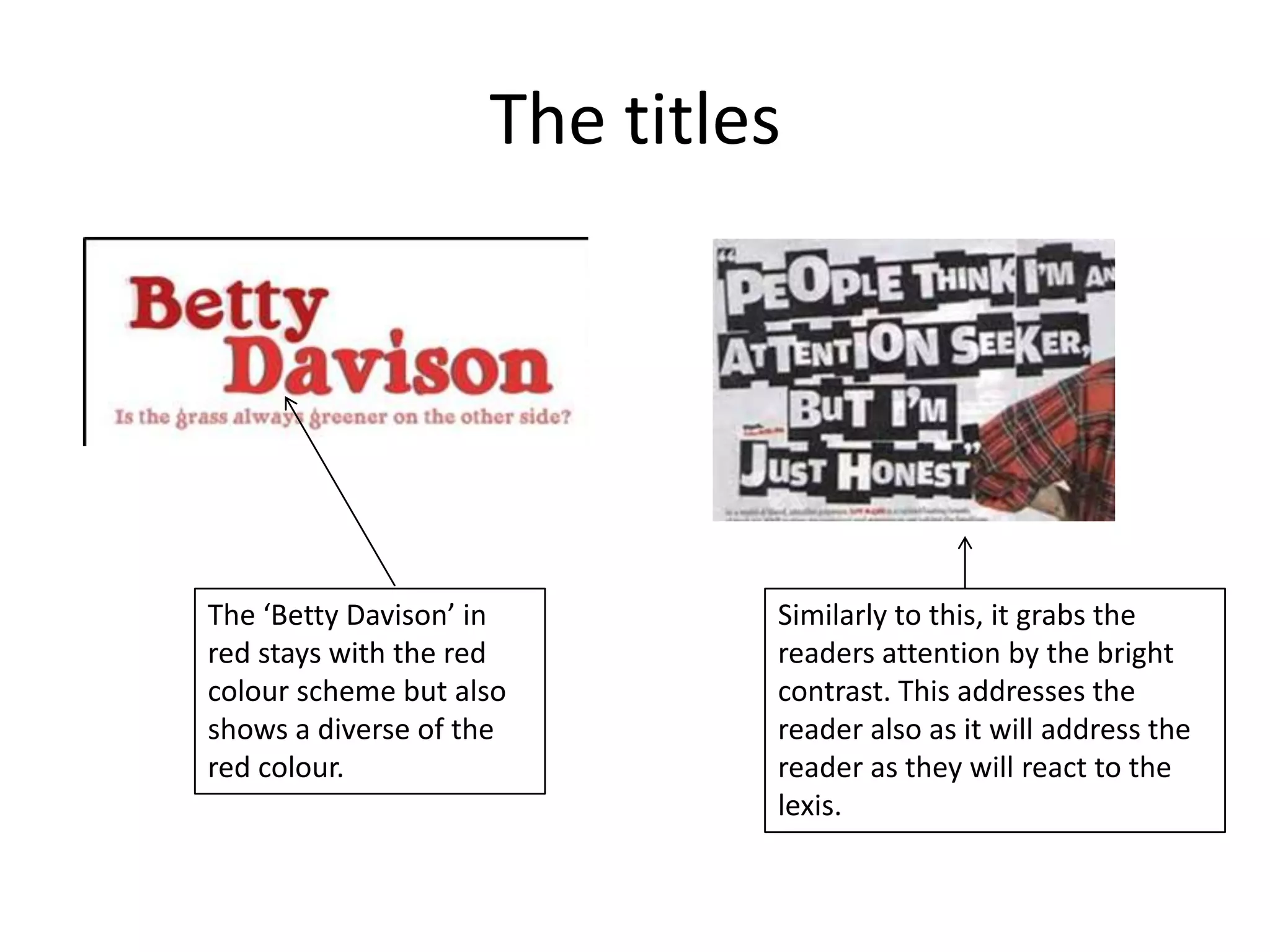 The titles




The ‘Betty Davison’ in       Similarly to this, it grabs the
red stays with the red       readers attention by the bright
colour scheme but also       contrast. This addresses the
shows a diverse of the       reader also as it will address the
red colour.                  reader as they will react to the
                             lexis.
 