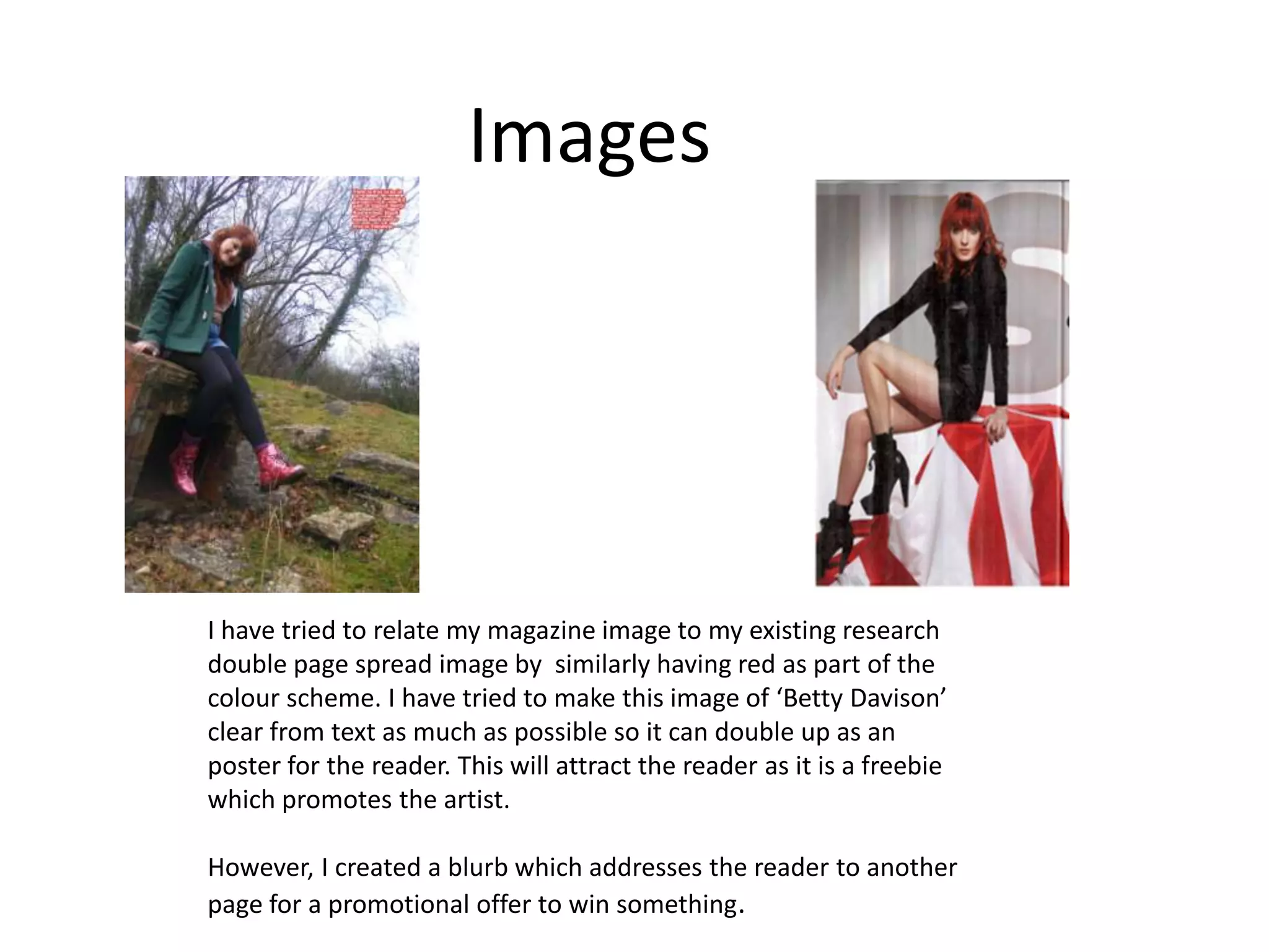 Images




I have tried to relate my magazine image to my existing research
double page spread image by similarly having red as part of the
colour scheme. I have tried to make this image of ‘Betty Davison’
clear from text as much as possible so it can double up as an
poster for the reader. This will attract the reader as it is a freebie
which promotes the artist.

However, I created a blurb which addresses the reader to another
page for a promotional offer to win something.
 
