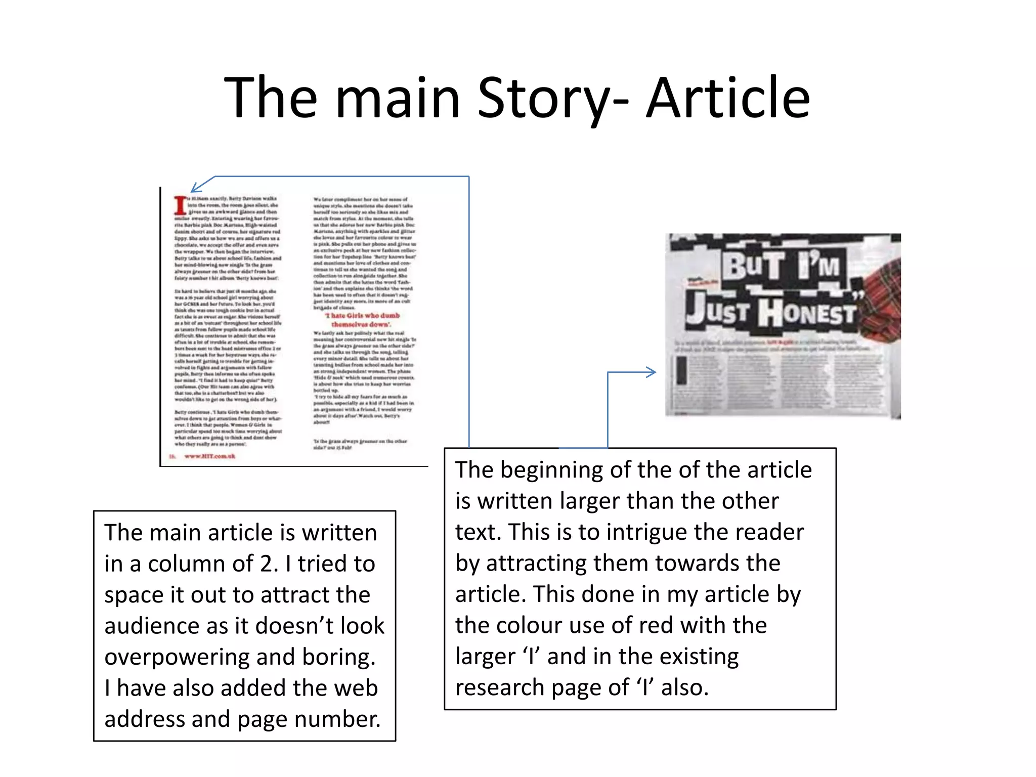 The main Story- Article




                               The beginning of the of the article
                               is written larger than the other
The main article is written    text. This is to intrigue the reader
in a column of 2. I tried to   by attracting them towards the
space it out to attract the    article. This done in my article by
audience as it doesn’t look    the colour use of red with the
overpowering and boring.       larger ‘I’ and in the existing
I have also added the web      research page of ‘I’ also.
address and page number.
 